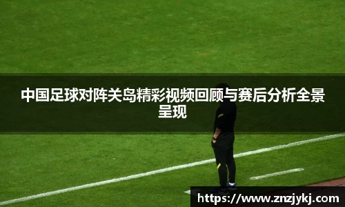 中国足球对阵关岛精彩视频回顾与赛后分析全景呈现